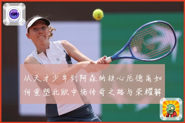 从天才少年到阿森纳核心厄德高如何重塑北欧中场传奇之路与荣耀解析-深度解析