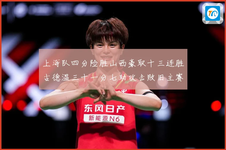上海队四分险胜山西豪取十三连胜古德温三十一分七助攻击败旧主赛场复盘-深度解析