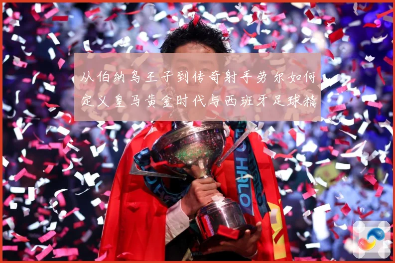 从伯纳乌王子到传奇射手劳尔如何定义皇马黄金时代与西班牙足球精数据研判-深度解析