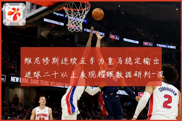 维尼修斯连续五季为皇马稳定输出进球二十以上表现耀眼数据研判-深度解析