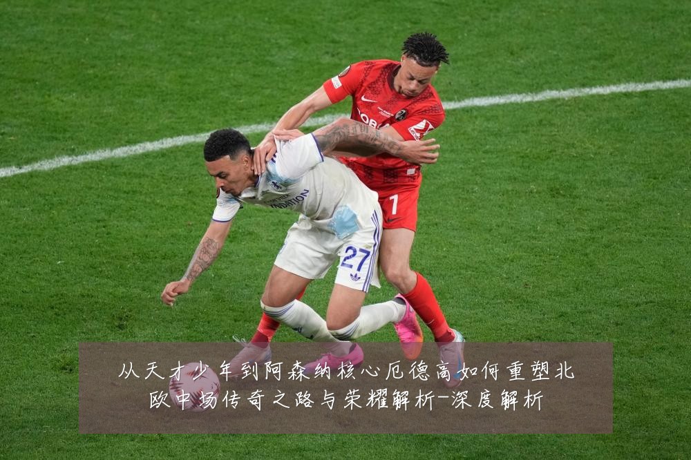 从天才少年到阿森纳核心厄德高如何重塑北欧中场传奇之路与荣耀解析-深度解析