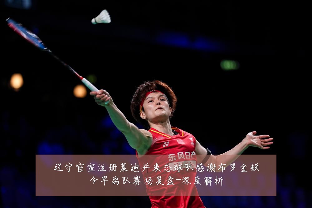 辽宁官宣注册莱迪并表态球队感谢布罗金顿今早离队赛场复盘-深度解析