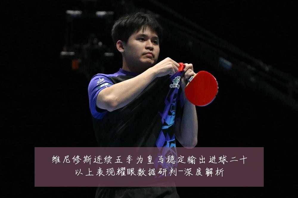 维尼修斯连续五季为皇马稳定输出进球二十以上表现耀眼数据研判-深度解析